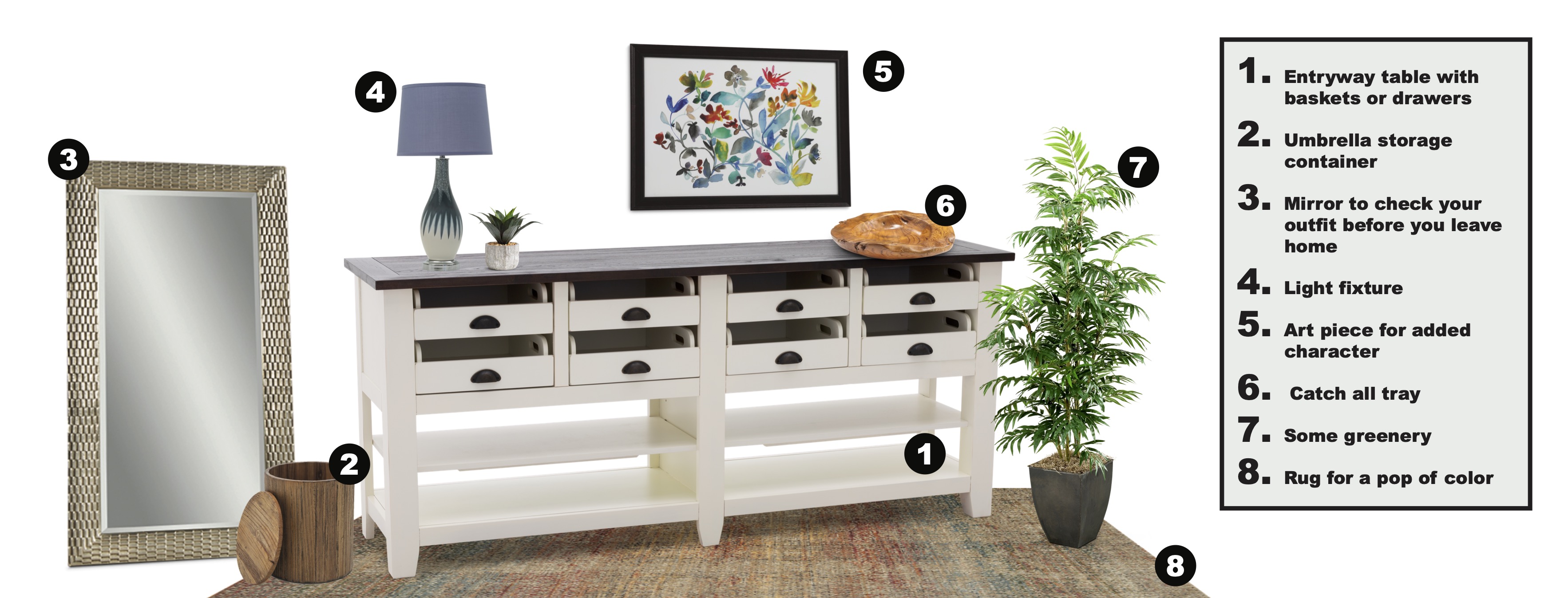 1. Entryway Table with Baskets and Drawers. 2. Umbrella Storage Container. 3. Mirror to check your outfit before you leave home. 4. Light fixture. 5.Art piece for added character. 6. Catch all tray.  7. Some Greenery 8. Rug for a pop of color.
