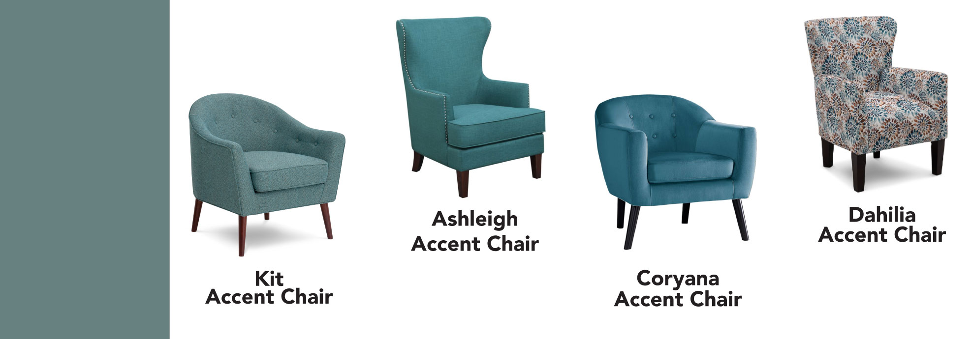 Teal Products at Furniture Row. Kit Accent Chair. Ashleigh Accent Chair. Coryana Accent Chair. Dahlia Accent Chair.